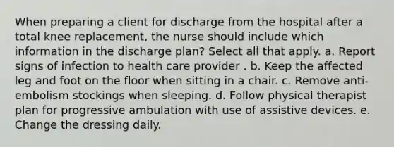 When preparing a client for discharge from the hospital after a total knee replacement, the nurse should include which information in the discharge plan? Select all that apply. a. Report signs of infection to health care provider . b. Keep the affected leg and foot on the floor when sitting in a chair. c. Remove anti-embolism stockings when sleeping. d. Follow physical therapist plan for progressive ambulation with use of assistive devices. e. Change the dressing daily.