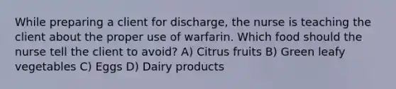 While preparing a client for discharge, the nurse is teaching the client about the proper use of warfarin. Which food should the nurse tell the client to avoid? A) Citrus fruits B) Green leafy vegetables C) Eggs D) Dairy products