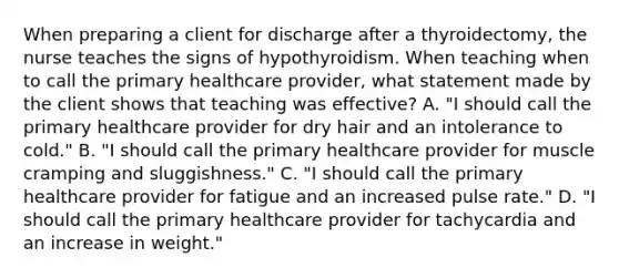 When preparing a client for discharge after a thyroidectomy, the nurse teaches the signs of hypothyroidism. When teaching when to call the primary healthcare provider, what statement made by the client shows that teaching was effective? A. "I should call the primary healthcare provider for dry hair and an intolerance to cold." B. "I should call the primary healthcare provider for muscle cramping and sluggishness." C. "I should call the primary healthcare provider for fatigue and an increased pulse rate." D. "I should call the primary healthcare provider for tachycardia and an increase in weight."