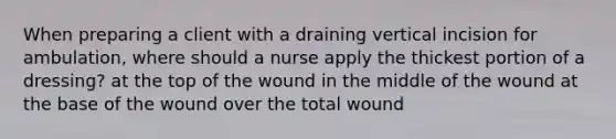 When preparing a client with a draining vertical incision for ambulation, where should a nurse apply the thickest portion of a dressing? at the top of the wound in the middle of the wound at the base of the wound over the total wound