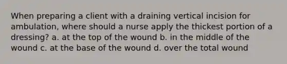 When preparing a client with a draining vertical incision for ambulation, where should a nurse apply the thickest portion of a dressing? a. at the top of the wound b. in the middle of the wound c. at the base of the wound d. over the total wound