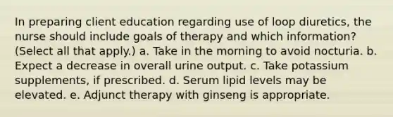 In preparing client education regarding use of loop diuretics, the nurse should include goals of therapy and which information? (Select all that apply.) a. Take in the morning to avoid nocturia. b. Expect a decrease in overall urine output. c. Take potassium supplements, if prescribed. d. Serum lipid levels may be elevated. e. Adjunct therapy with ginseng is appropriate.