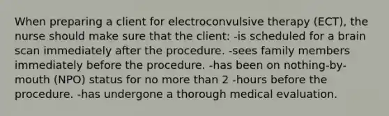 When preparing a client for electroconvulsive therapy (ECT), the nurse should make sure that the client: -is scheduled for a brain scan immediately after the procedure. -sees family members immediately before the procedure. -has been on nothing-by-mouth (NPO) status for no more than 2 -hours before the procedure. -has undergone a thorough medical evaluation.