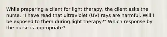 While preparing a client for light therapy, the client asks the nurse, "I have read that ultraviolet (UV) rays are harmful. Will I be exposed to them during light therapy?" Which response by the nurse is appropriate?