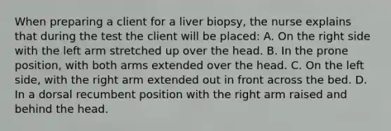 When preparing a client for a liver biopsy, the nurse explains that during the test the client will be placed: A. On the right side with the left arm stretched up over the head. B. In the prone position, with both arms extended over the head. C. On the left side, with the right arm extended out in front across the bed. D. In a dorsal recumbent position with the right arm raised and behind the head.