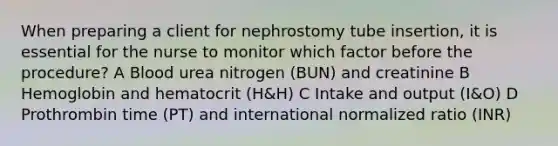 When preparing a client for nephrostomy tube insertion, it is essential for the nurse to monitor which factor before the procedure? A Blood urea nitrogen (BUN) and creatinine B Hemoglobin and hematocrit (H&H) C Intake and output (I&O) D Prothrombin time (PT) and international normalized ratio (INR)