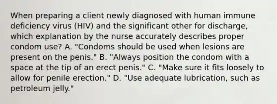 When preparing a client newly diagnosed with human immune deficiency virus (HIV) and the significant other for discharge, which explanation by the nurse accurately describes proper condom use? A. "Condoms should be used when lesions are present on the penis." B. "Always position the condom with a space at the tip of an erect penis." C. "Make sure it fits loosely to allow for penile erection." D. "Use adequate lubrication, such as petroleum jelly."