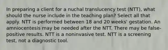 In preparing a client for a nuchal translucency test​ (NTT), what should the nurse include in the teaching​ plan? Select all that​ apply. NTT is performed between 18 and 20 weeks​' gestation. An amniocentesis may be needed after the NTT. There may be​ false-positive results. NTT is a noninvasive test. NTT is a screening​ test, not a diagnostic tool.