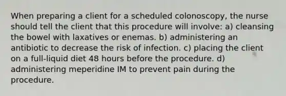 When preparing a client for a scheduled colonoscopy, the nurse should tell the client that this procedure will involve: a) cleansing the bowel with laxatives or enemas. b) administering an antibiotic to decrease the risk of infection. c) placing the client on a full-liquid diet 48 hours before the procedure. d) administering meperidine IM to prevent pain during the procedure.