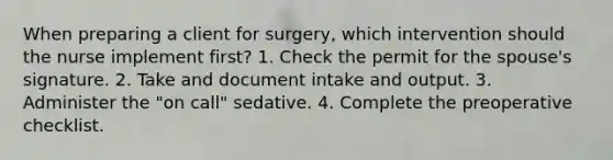 When preparing a client for surgery, which intervention should the nurse implement first? 1. Check the permit for the spouse's signature. 2. Take and document intake and output. 3. Administer the "on call" sedative. 4. Complete the preoperative checklist.