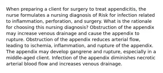 When preparing a client for surgery to treat appendicitis, the nurse formulates a nursing diagnosis of Risk for infection related to inflammation, perforation, and surgery. What is the rationale for choosing this nursing diagnosis? Obstruction of the appendix may increase venous drainage and cause the appendix to rupture. Obstruction of the appendix reduces arterial flow, leading to ischemia, inflammation, and rupture of the appendix. The appendix may develop gangrene and rupture, especially in a middle-aged client. Infection of the appendix diminishes necrotic arterial blood flow and increases venous drainage.