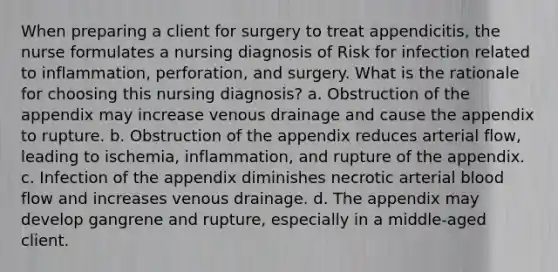 When preparing a client for surgery to treat appendicitis, the nurse formulates a nursing diagnosis of Risk for infection related to inflammation, perforation, and surgery. What is the rationale for choosing this nursing diagnosis? a. Obstruction of the appendix may increase venous drainage and cause the appendix to rupture. b. Obstruction of the appendix reduces arterial flow, leading to ischemia, inflammation, and rupture of the appendix. c. Infection of the appendix diminishes necrotic arterial blood flow and increases venous drainage. d. The appendix may develop gangrene and rupture, especially in a middle-aged client.