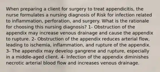 When preparing a client for surgery to treat appendicitis, the nurse formulates a nursing diagnosis of Risk for infection related to inflammation, perforation, and surgery. What is the rationale for choosing this nursing diagnosis? 1- Obstruction of the appendix may increase venous drainage and cause the appendix to rupture. 2- Obstruction of the appendix reduces arterial flow, leading to ischemia, inflammation, and rupture of the appendix. 3- The appendix may develop gangrene and rupture, especially in a middle-aged client. 4- Infection of the appendix diminishes necrotic arterial blood flow and increases venous drainage.