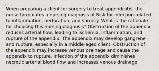 When preparing a client for surgery to treat appendicitis, the nurse formulates a nursing diagnosis of Risk for infection related to inflammation, perforation, and surgery. What is the rationale for choosing this nursing diagnosis? Obstruction of the appendix reduces arterial flow, leading to ischemia, inflammation, and rupture of the appendix. The appendix may develop gangrene and rupture, especially in a middle-aged client. Obstruction of the appendix may increase venous drainage and cause the appendix to rupture. Infection of the appendix diminishes necrotic arterial blood flow and increases venous drainage.