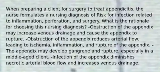 When preparing a client for surgery to treat appendicitis, the nurse formulates a nursing diagnosis of Risk for infection related to inflammation, perforation, and surgery. What is the rationale for choosing this nursing diagnosis? -Obstruction of the appendix may increase venous drainage and cause the appendix to rupture. -Obstruction of the appendix reduces arterial flow, leading to ischemia, inflammation, and rupture of the appendix. -The appendix may develop gangrene and rupture, especially in a middle-aged client. -Infection of the appendix diminishes necrotic arterial blood flow and increases venous drainage.