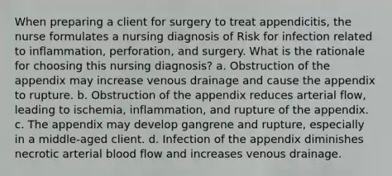 When preparing a client for surgery to treat appendicitis, the nurse formulates a nursing diagnosis of Risk for infection related to inflammation, perforation, and surgery. What is the rationale for choosing this nursing diagnosis? a. Obstruction of the appendix may increase venous drainage and cause the appendix to rupture. b. Obstruction of the appendix reduces arterial flow, leading to ischemia, inflammation, and rupture of the appendix. c. The appendix may develop gangrene and rupture, especially in a middle-aged client. d. Infection of the appendix diminishes necrotic arterial blood flow and increases venous drainage.