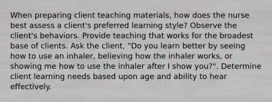 When preparing client teaching materials, how does the nurse best assess a client's preferred learning style? Observe the client's behaviors. Provide teaching that works for the broadest base of clients. Ask the client, "Do you learn better by seeing how to use an inhaler, believing how the inhaler works, or showing me how to use the inhaler after I show you?". Determine client learning needs based upon age and ability to hear effectively.