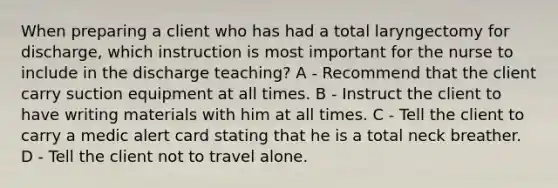When preparing a client who has had a total laryngectomy for discharge, which instruction is most important for the nurse to include in the discharge teaching? A - Recommend that the client carry suction equipment at all times. B - Instruct the client to have writing materials with him at all times. C - Tell the client to carry a medic alert card stating that he is a total neck breather. D - Tell the client not to travel alone.