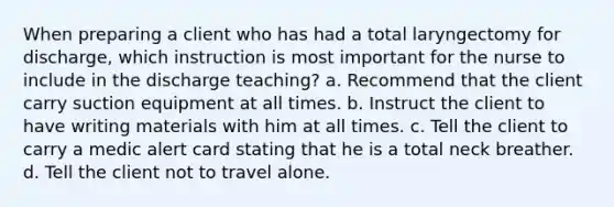 When preparing a client who has had a total laryngectomy for discharge, which instruction is most important for the nurse to include in the discharge teaching? a. Recommend that the client carry suction equipment at all times. b. Instruct the client to have writing materials with him at all times. c. Tell the client to carry a medic alert card stating that he is a total neck breather. d. Tell the client not to travel alone.