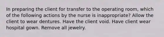 In preparing the client for transfer to the operating room, which of the following actions by the nurse is inappropriate? Allow the client to wear dentures. Have the client void. Have client wear hospital gown. Remove all jewelry.