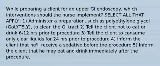 While preparing a client for an upper GI endoscopy, which interventions should the nurse implement? SELECT ALL THAT APPLY! 1) Administer a preparation, such as polyethylene glycol (GoLYTELY), to clean the GI tract 2) Tell the client not to eat or drink 6-12 hrs prior to procedure 3) Tell the client to consume only clear liquids for 24 hrs prior to procedure 4) Inform the client that he'll receive a sedative before the procedure 5) Inform the client that he may eat and drink immediately after the procedure.