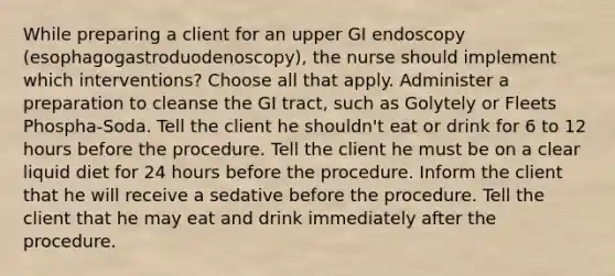 While preparing a client for an upper GI endoscopy (esophagogastroduodenoscopy), the nurse should implement which interventions? Choose all that apply. Administer a preparation to cleanse the GI tract, such as Golytely or Fleets Phospha-Soda. Tell the client he shouldn't eat or drink for 6 to 12 hours before the procedure. Tell the client he must be on a clear liquid diet for 24 hours before the procedure. Inform the client that he will receive a sedative before the procedure. Tell the client that he may eat and drink immediately after the procedure.