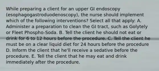 While preparing a client for an upper GI endoscopy (esophagogastroduodenoscopy), the nurse should implement which of the following interventions? Select all that apply: A. Administer a preparation to clean the GI tract, such as Golytely or Fleet Phospho-Soda. B. Tell the client he should not eat or drink for 6 to 12 hours before the procedure. C. Tell the client he must be on a clear liquid diet for 24 hours before the procedure D. Inform the client that he'll receive a sedative before the procedure. E. Tell the client that he may eat and drink immediately after the procedure.