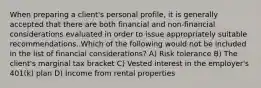 When preparing a client's personal profile, it is generally accepted that there are both financial and non-financial considerations evaluated in order to issue appropriately suitable recommendations. Which of the following would not be included in the list of financial considerations? A) Risk tolerance B) The client's marginal tax bracket C) Vested interest in the employer's 401(k) plan D) Income from rental properties