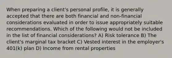 When preparing a client's personal profile, it is generally accepted that there are both financial and non-financial considerations evaluated in order to issue appropriately suitable recommendations. Which of the following would not be included in the list of financial considerations? A) Risk tolerance B) The client's marginal tax bracket C) Vested interest in the employer's 401(k) plan D) Income from rental properties