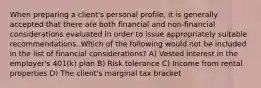 When preparing a client's personal profile, it is generally accepted that there are both financial and non-financial considerations evaluated in order to issue appropriately suitable recommendations. Which of the following would not be included in the list of financial considerations? A) Vested interest in the employer's 401(k) plan B) Risk tolerance C) Income from rental properties D) The client's marginal tax bracket