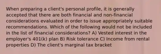 When preparing a client's personal profile, it is generally accepted that there are both financial and non-financial considerations evaluated in order to issue appropriately suitable recommendations. Which of the following would not be included in the list of financial considerations? A) Vested interest in the employer's 401(k) plan B) Risk tolerance C) Income from rental properties D) The client's marginal tax bracket