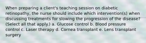 When preparing a client's teaching session on diabetic retinopathy, the nurse should include which intervention(s) when discussing treatments for slowing the progression of the disease? (Select all that apply.) a. Glucose control b. Blood pressure control c. Laser therapy d. Cornea transplant e. Lens transplant surgery