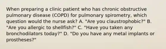 When preparing a clinic patient who has chronic obstructive pulmonary disease (COPD) for pulmonary spirometry, which question would the nurse ask? A. "Are you claustrophobic?" B. "Are you allergic to shellfish?" C. "Have you taken any bronchodilators today?" D. "Do you have any metal implants or prostheses?"