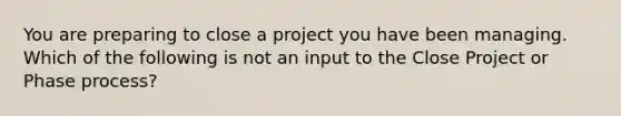 You are preparing to close a project you have been managing. Which of the following is not an input to the Close Project or Phase process?