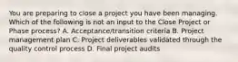 You are preparing to close a project you have been managing. Which of the following is not an input to the Close Project or Phase process? A. Acceptance/transition criteria B. Project management plan C. Project deliverables validated through the quality control process D. Final project audits