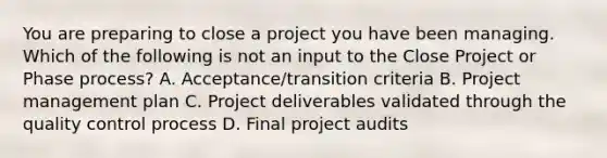 You are preparing to close a project you have been managing. Which of the following is not an input to the Close Project or Phase process? A. Acceptance/transition criteria B. Project management plan C. Project deliverables validated through the quality control process D. Final project audits