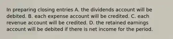 In preparing closing entries A. the dividends account will be debited. B. each expense account will be credited. C. each revenue account will be credited. D. the retained earnings account will be debited if there is net income for the period.