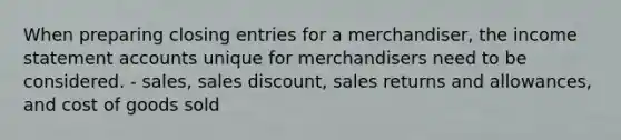 When preparing closing entries for a merchandiser, the income statement accounts unique for merchandisers need to be considered. - sales, sales discount, sales returns and allowances, and cost of goods sold