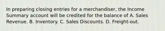 In preparing closing entries for a merchandiser, the Income Summary account will be credited for the balance of A. Sales Revenue. B. Inventory. C. Sales Discounts. D. Freight-out.