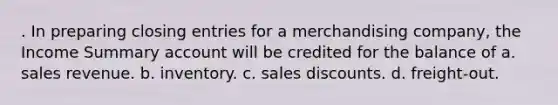 . In preparing <a href='https://www.questionai.com/knowledge/kosjhwC4Ps-closing-entries' class='anchor-knowledge'>closing entries</a> for a merchandising company, the Income Summary account will be credited for the balance of a. sales revenue. b. inventory. c. <a href='https://www.questionai.com/knowledge/kUgZVsLhgj-sales-discounts' class='anchor-knowledge'>sales discounts</a>. d. freight-out.