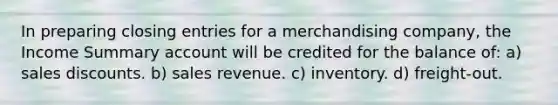 In preparing closing entries for a merchandising company, the Income Summary account will be credited for the balance of: a) sales discounts. b) sales revenue. c) inventory. d) freight-out.