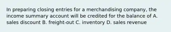 In preparing <a href='https://www.questionai.com/knowledge/kosjhwC4Ps-closing-entries' class='anchor-knowledge'>closing entries</a> for a merchandising company, the income summary account will be credited for the balance of A. sales discount B. freight-out C. inventory D. sales revenue