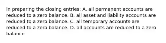 In preparing the closing entries: A. all permanent accounts are reduced to a zero balance. B. all asset and liability accounts are reduced to a zero balance. C. all temporary accounts are reduced to a zero balance. D. all accounts are reduced to a zero balance