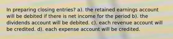 In preparing closing entries? a). the retained earnings account will be debited if there is net income for the period b). the dividends account will be debited. c). each revenue account will be credited. d). each expense account will be credited.