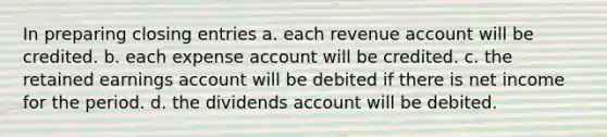 In preparing <a href='https://www.questionai.com/knowledge/kosjhwC4Ps-closing-entries' class='anchor-knowledge'>closing entries</a> a. each revenue account will be credited. b. each expense account will be credited. c. the retained earnings account will be debited if there is net income for the period. d. the dividends account will be debited.