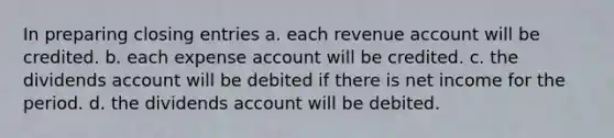 In preparing closing entries a. each revenue account will be credited. b. each expense account will be credited. c. the dividends account will be debited if there is net income for the period. d. the dividends account will be debited.