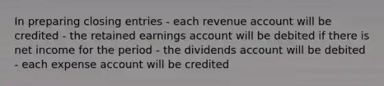 In preparing closing entries - each revenue account will be credited - the retained earnings account will be debited if there is net income for the period - the dividends account will be debited - each expense account will be credited