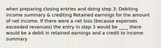 when preparing closing entries and doing step 3: Debiting income summary & crediting Retained earnings for the amount of net income. If there were a net loss (because expenses exceeded revenues) the entry in step 3 would be ____ there would be a debit in retained earnings and a credit to income summary