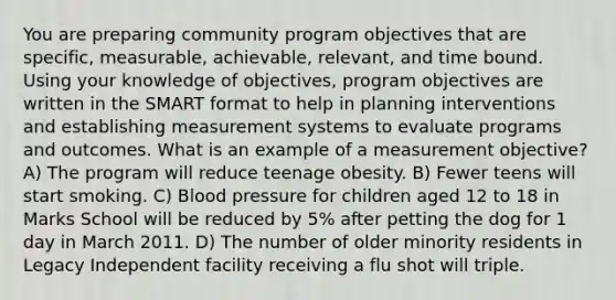 You are preparing community program objectives that are specific, measurable, achievable, relevant, and time bound. Using your knowledge of objectives, program objectives are written in the SMART format to help in planning interventions and establishing measurement systems to evaluate programs and outcomes. What is an example of a measurement objective? A) The program will reduce teenage obesity. B) Fewer teens will start smoking. C) Blood pressure for children aged 12 to 18 in Marks School will be reduced by 5% after petting the dog for 1 day in March 2011. D) The number of older minority residents in Legacy Independent facility receiving a flu shot will triple.