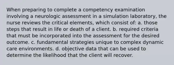 When preparing to complete a competency examination involving a neurologic assessment in a simulation laboratory, the nurse reviews the critical elements, which consist of: a. those steps that result in life or death of a client. b. required criteria that must be incorporated into the assessment for the desired outcome. c. fundamental strategies unique to complex dynamic care environments. d. objective data that can be used to determine the likelihood that the client will recover.